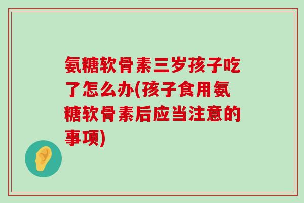 氨糖软骨素三岁孩子吃了怎么办(孩子食用氨糖软骨素后应当注意的事项)