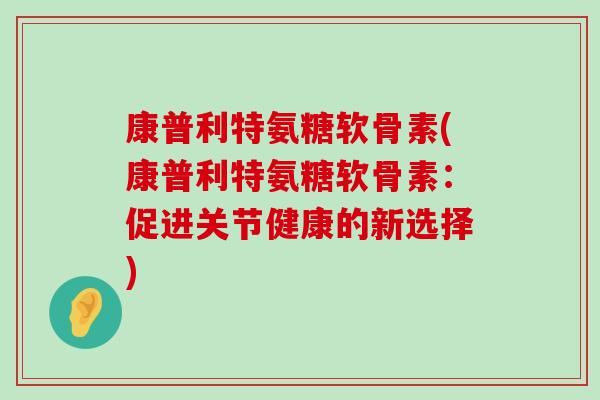 康普利特氨糖软骨素(康普利特氨糖软骨素:促进关节健康的新选择) 康普利特氨糖软骨素(康普利特氨糖软骨素:促进关节健康的新选择)