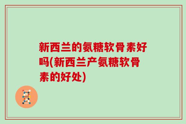 新西兰的氨糖软骨素好吗(新西兰产氨糖软骨素的好处) 新西兰的氨糖软骨素好吗(新西兰产氨糖软骨素的好处)