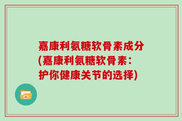 嘉康利氨糖软骨素成分(嘉康利氨糖软骨素:护你健康关节的选择) 嘉康利氨糖软骨素成分(嘉康利氨糖软骨素:护你健康关节的选择)
