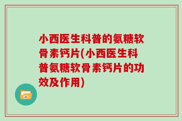 小西医生科普的氨糖软骨素钙片(小西医生科普氨糖软骨素钙片的功效及作用) 小西医生科普的氨糖软骨素钙片(小西医生科普氨糖软骨素钙片的功效及作用)