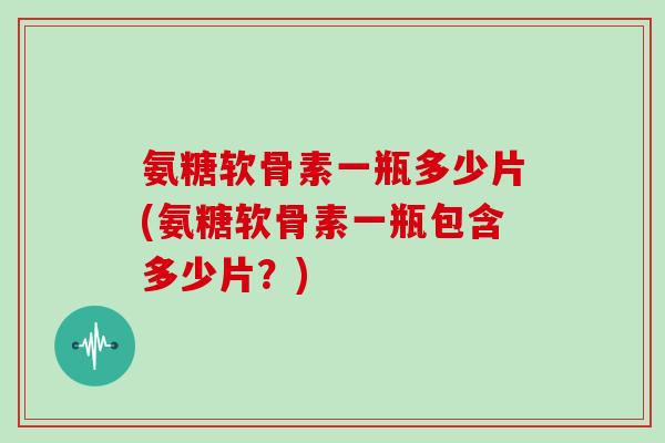 氨糖软骨素一瓶多少片(氨糖软骨素一瓶包含多少片?) 氨糖软骨素一瓶多少片(氨糖软骨素一瓶包含多少片?)