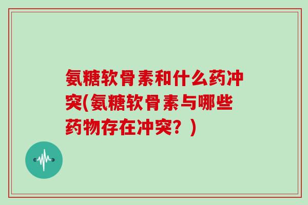 氨糖软骨素和什么药冲突(氨糖软骨素与哪些存在冲突?) 氨糖软骨素和什么药冲突(氨糖软骨素与哪些存在冲突?)