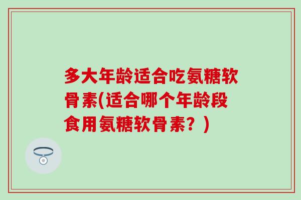 多大年龄适合吃氨糖软骨素(适合哪个年龄段食用氨糖软骨素?) 多大年龄适合吃氨糖软骨素(适合哪个年龄段食用氨糖软骨素?)