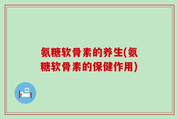 氨糖软骨素的养生(氨糖软骨素的保健作用) 氨糖软骨素的养生(氨糖软骨素的保健作用)