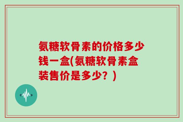 氨糖软骨素的价格多少钱一盒(氨糖软骨素盒装售价是多少?) 氨糖软骨素的价格多少钱一盒(氨糖软骨素盒装售价是多少?)