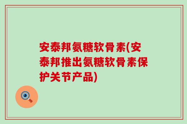 安泰邦氨糖软骨素(安泰邦推出氨糖软骨素保护关节产品)
