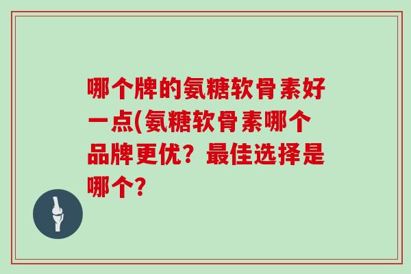 哪个牌的氨糖软骨素好一点(氨糖软骨素哪个品牌更优？佳选择是哪个？
