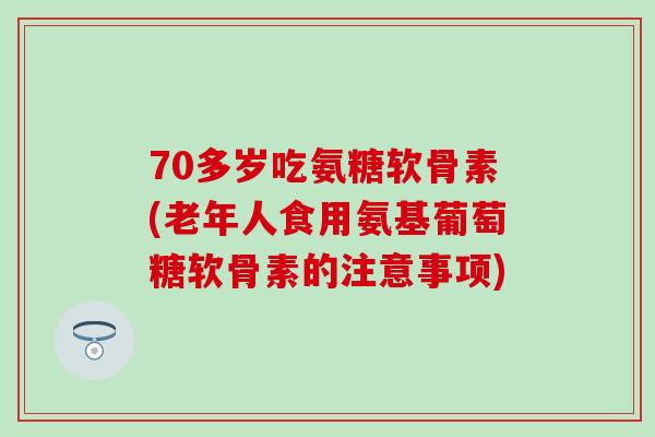 70多岁吃氨糖软骨素(老年人食用氨基葡萄糖软骨素的注意事项)