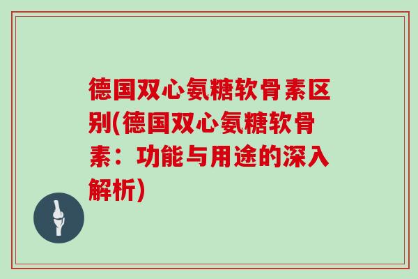 德国双心氨糖软骨素区别(德国双心氨糖软骨素:功能与用途的深入解析) 德国双心氨糖软骨素区别(德国双心氨糖软骨素:功能与用途的深入解析)