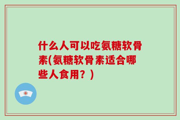什么人可以吃氨糖软骨素(氨糖软骨素适合哪些人食用？)