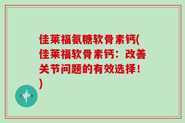 佳莱福氨糖软骨素钙(佳莱福软骨素钙：改善关节问题的有效选择！)
