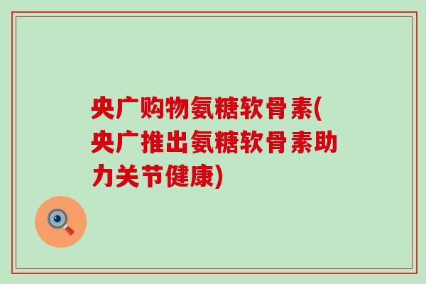 央广购物氨糖软骨素(央广推出氨糖软骨素助力关节健康)