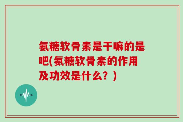 氨糖软骨素是干嘛的是吧(氨糖软骨素的作用及功效是什么?) 氨糖软骨素是干嘛的是吧(氨糖软骨素的作用及功效是什么?)