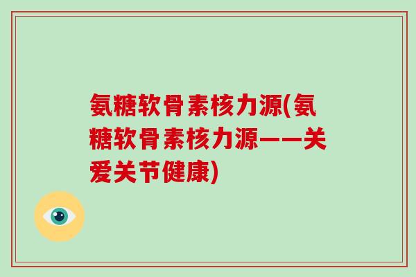 氨糖软骨素核力源(氨糖软骨素核力源——关爱关节健康) 氨糖软骨素核力源(氨糖软骨素核力源——关爱关节健康)