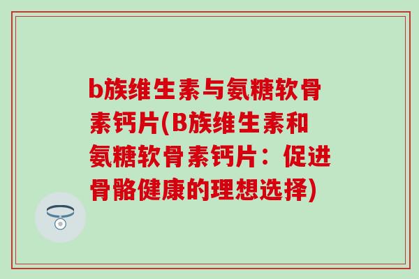 b族维生素与氨糖软骨素钙片(B族维生素和氨糖软骨素钙片:促进骨骼健康的理想选择) b族维生素与氨糖软骨素钙片(B族维生素和氨糖软骨素钙片:促进骨骼健康的理想选择)