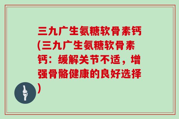 三九广生氨糖软骨素钙(三九广生氨糖软骨素钙:缓解关节不适,增强骨骼健康的良好选择) 三九广生氨糖软骨素钙(三九广生氨糖软骨素钙:缓解关节不适,增强骨骼健康的良好选择)