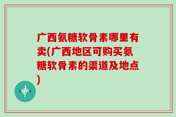 广西氨糖软骨素哪里有卖(广西地区可购买氨糖软骨素的渠道及地点)