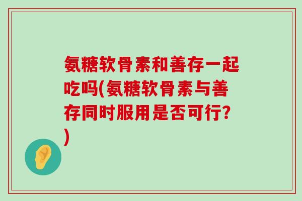 氨糖软骨素和善存一起吃吗(氨糖软骨素与善存同时服用是否可行?) 氨糖软骨素和善存一起吃吗(氨糖软骨素与善存同时服用是否可行?)
