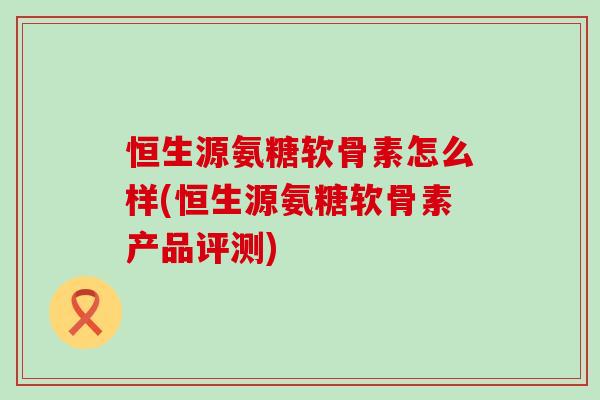 恒生源氨糖软骨素怎么样(恒生源氨糖软骨素产品评测) 恒生源氨糖软骨素怎么样(恒生源氨糖软骨素产品评测)
