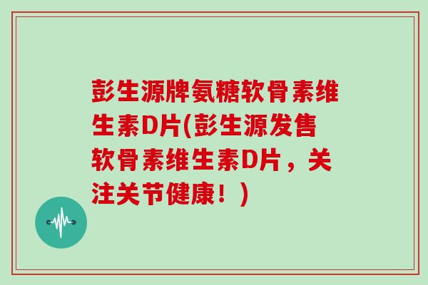 彭生源牌氨糖软骨素维生素D片(彭生源发售软骨素维生素D片，关注关节健康！)
