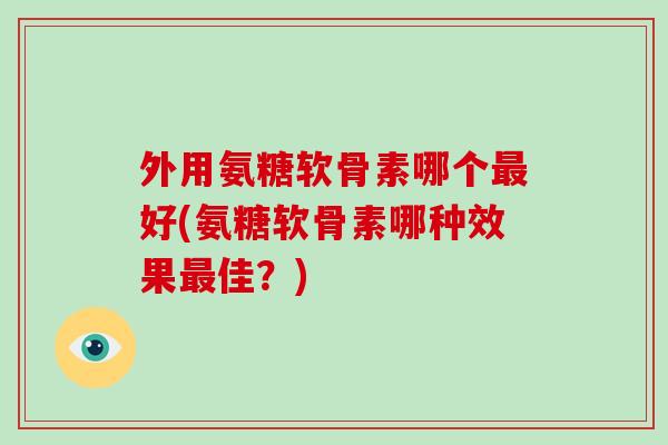 外用氨糖软骨素哪个好(氨糖软骨素哪种效果佳？)