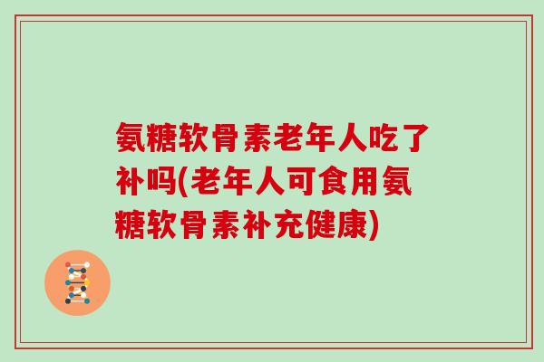 氨糖软骨素老年人吃了补吗(老年人可食用氨糖软骨素补充健康) 氨糖软骨素老年人吃了补吗(老年人可食用氨糖软骨素补充健康)