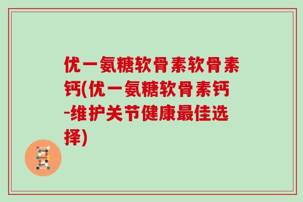优一氨糖软骨素软骨素钙(优一氨糖软骨素钙-维护关节健康佳选择)