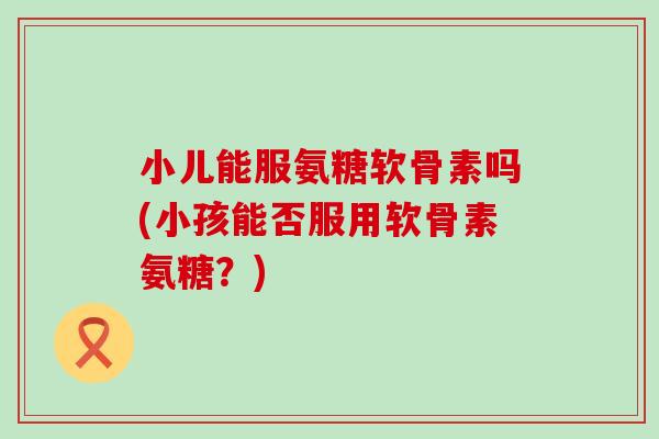 小儿能服氨糖软骨素吗(小孩能否服用软骨素氨糖?) 小儿能服氨糖软骨素吗(小孩能否服用软骨素氨糖?)