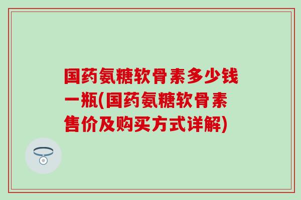 国药氨糖软骨素多少钱一瓶(国药氨糖软骨素售价及购买方式详解)