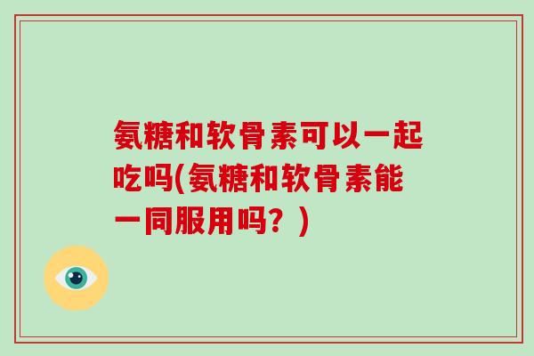 氨糖和软骨素可以一起吃吗(氨糖和软骨素能一同服用吗？)