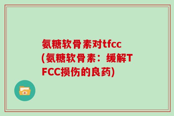 氨糖软骨素对tfcc(氨糖软骨素:缓解TFCC损伤的良药) 氨糖软骨素对tfcc(氨糖软骨素:缓解TFCC损伤的良药)