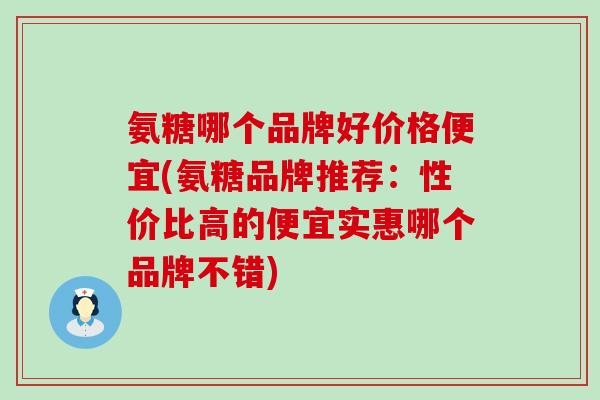 氨糖哪个品牌好价格便宜(氨糖品牌推荐：性价比高的便宜实惠哪个品牌不错)