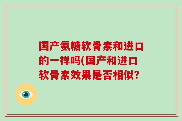 国产氨糖软骨素和进口的一样吗(国产和进口软骨素效果是否相似? 国产氨糖软骨素和进口的一样吗(国产和进口软骨素效果是否相似?