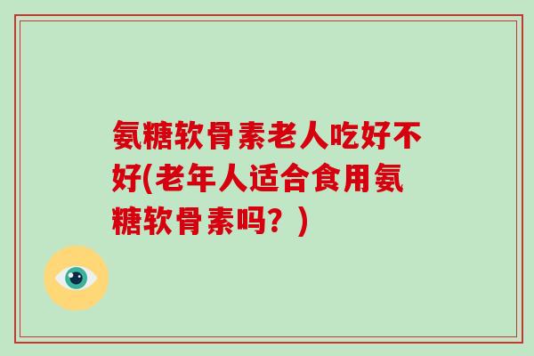 氨糖软骨素老人吃好不好(老年人适合食用氨糖软骨素吗？)