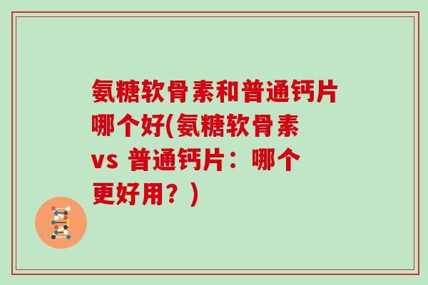氨糖软骨素和普通钙片哪个好(氨糖软骨素 vs 普通钙片:哪个更好用?) 氨糖软骨素和普通钙片哪个好(氨糖软骨素 vs 普通钙片:哪个更好用?)