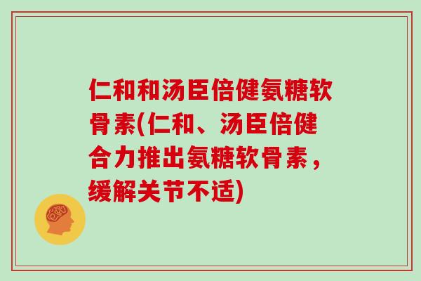 仁和和汤臣倍健氨糖软骨素(仁和、汤臣倍健合力推出氨糖软骨素，缓解关节不适)