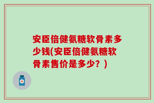 安臣倍健氨糖软骨素多少钱(安臣倍健氨糖软骨素售价是多少?) 安臣倍健氨糖软骨素多少钱(安臣倍健氨糖软骨素售价是多少?)
