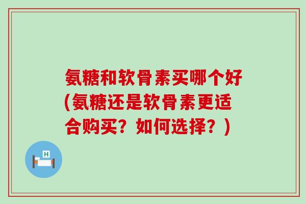 氨糖和软骨素买哪个好(氨糖还是软骨素更适合购买？如何选择？)