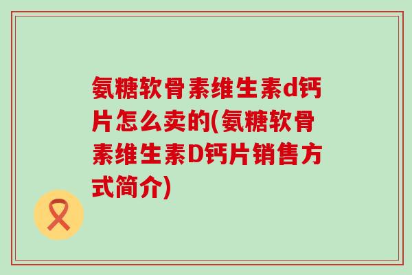 氨糖软骨素维生素d钙片怎么卖的(氨糖软骨素维生素D钙片销售方式简介) 氨糖软骨素维生素d钙片怎么卖的(氨糖软骨素维生素D钙片销售方式简介)