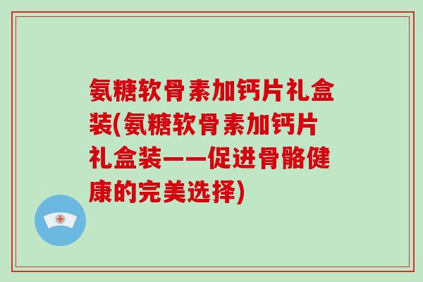 氨糖软骨素加钙片礼盒装(氨糖软骨素加钙片礼盒装——促进骨骼健康的完美选择) 氨糖软骨素加钙片礼盒装(氨糖软骨素加钙片礼盒装——促进骨骼健康的完美选择)