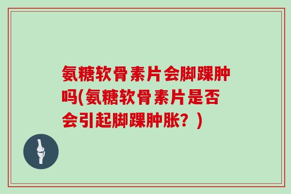 氨糖软骨素片会脚踝肿吗(氨糖软骨素片是否会引起脚踝？)
