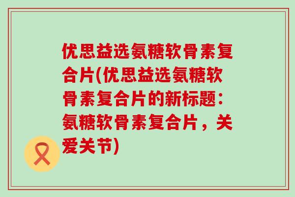 优思益选氨糖软骨素复合片(优思益选氨糖软骨素复合片的新标题:氨糖软骨素复合片,关爱关节) 优思益选氨糖软骨素复合片(优思益选氨糖软骨素复合片的新标题:氨糖软骨素复合片,关爱关节)