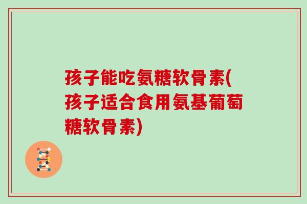 孩子能吃氨糖软骨素(孩子适合食用氨基葡萄糖软骨素)