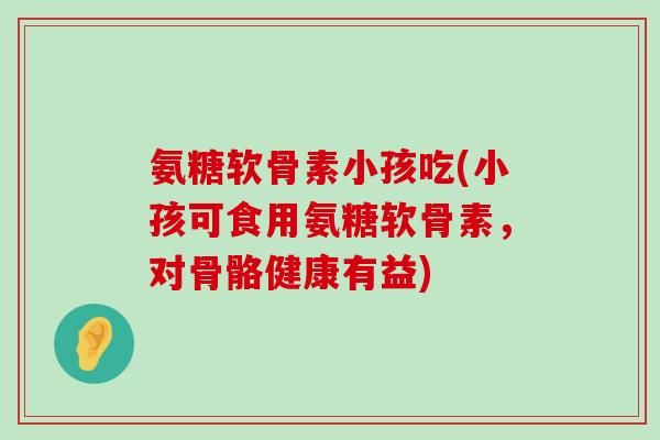 氨糖软骨素小孩吃(小孩可食用氨糖软骨素，对骨骼健康有益)