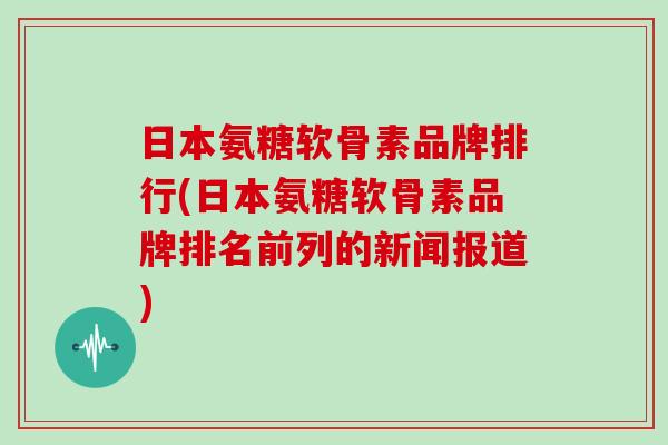 日本氨糖软骨素品牌排行(日本氨糖软骨素品牌排名前列的新闻报道) 日本氨糖软骨素品牌排行(日本氨糖软骨素品牌排名前列的新闻报道)