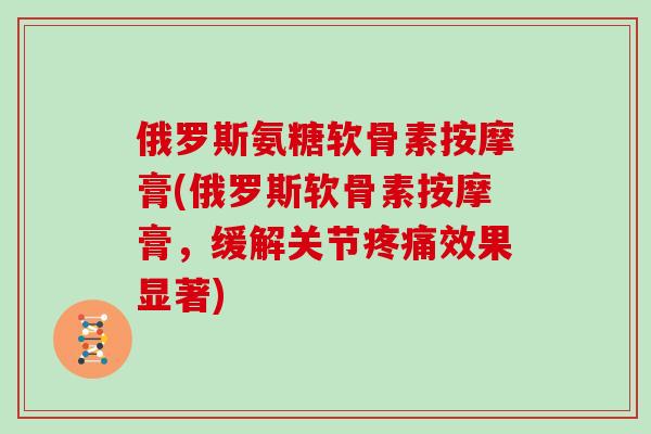 俄罗斯氨糖软骨素按摩膏(俄罗斯软骨素按摩膏，缓解关节效果显著)