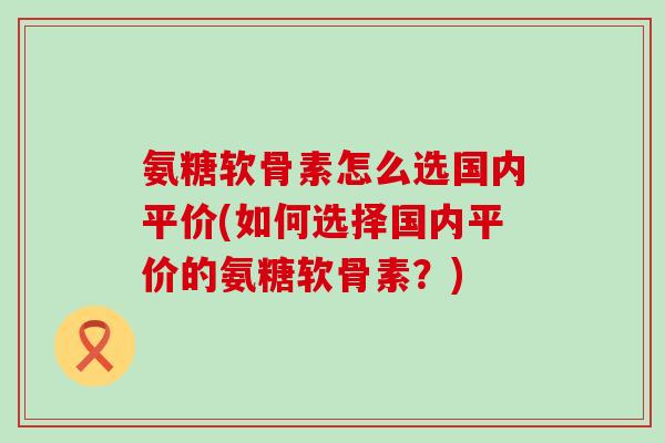 氨糖软骨素怎么选国内平价(如何选择国内平价的氨糖软骨素?) 氨糖软骨素怎么选国内平价(如何选择国内平价的氨糖软骨素?)