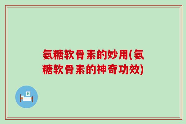 氨糖软骨素的妙用(氨糖软骨素的神奇功效)