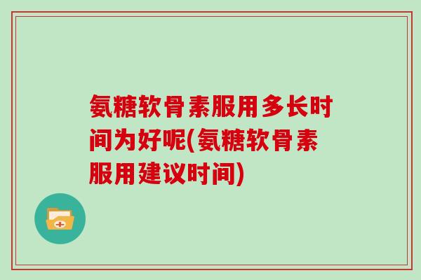 氨糖软骨素服用多长时间为好呢(氨糖软骨素服用建议时间) 氨糖软骨素服用多长时间为好呢(氨糖软骨素服用建议时间)